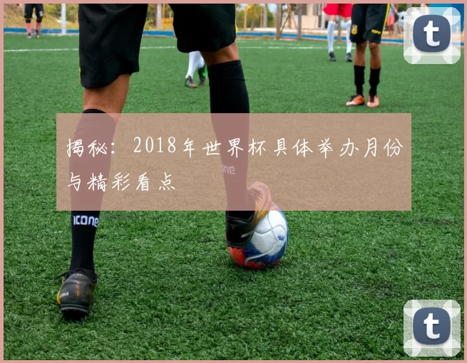 揭秘：2018年世界杯具体举办月份与精彩看点