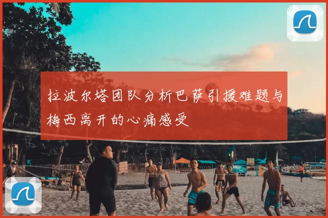拉波尔塔团队分析巴萨引援难题与梅西离开的心痛感受