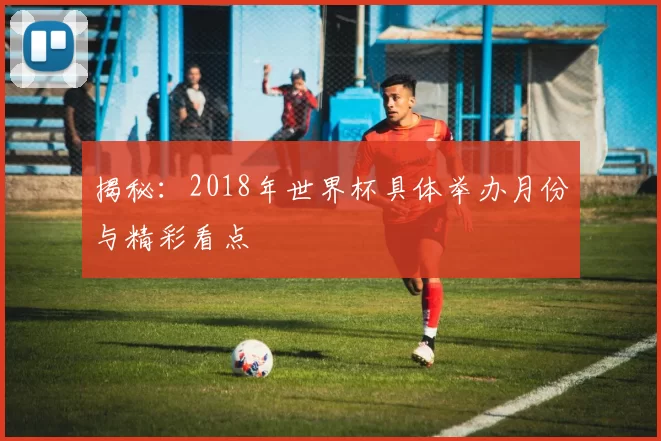 揭秘：2018年世界杯具体举办月份与精彩看点