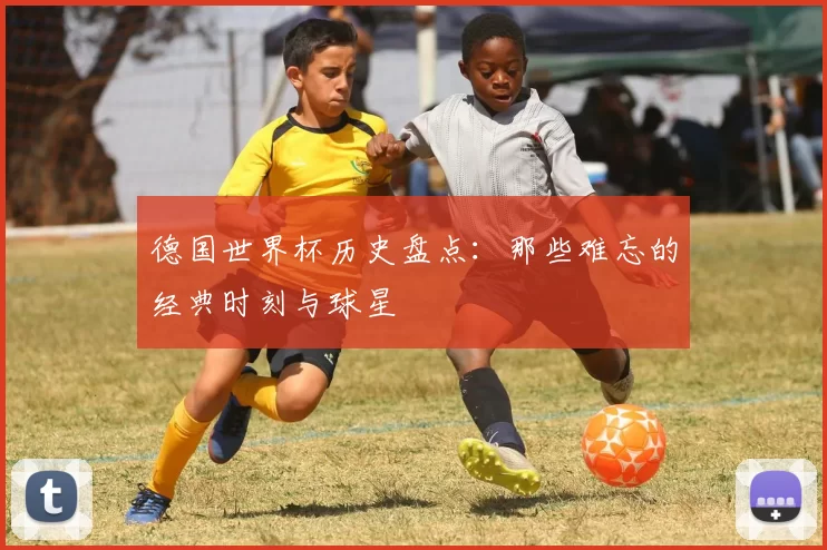 德国世界杯历史盘点:那些难忘的经典时刻与球星