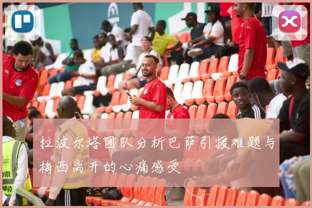 拉波尔塔团队分析巴萨引援难题与梅西离开的心痛感受