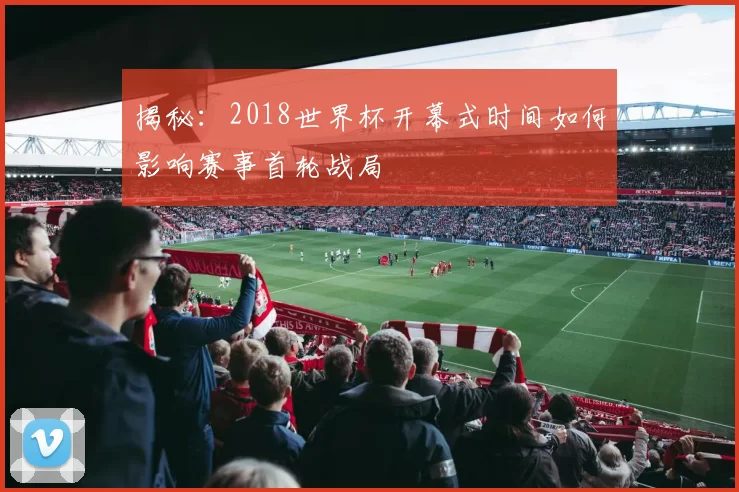 揭秘:2018世界杯开幕式时间如何影响赛事首轮战局