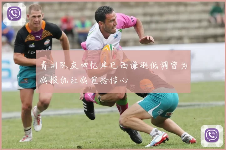 青训队友回忆库巴西谦逊低调曾为我报仇让我重拾信心
