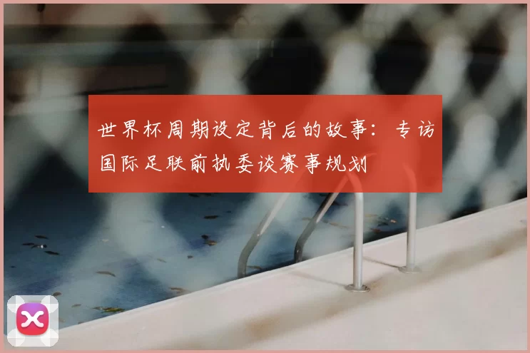 世界杯周期设定背后的故事：专访国际足联前执委谈赛事规划