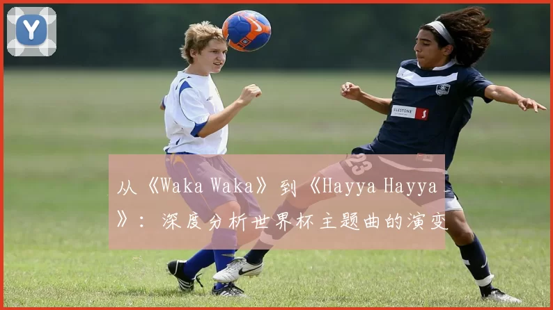 从《Waka Waka》到《Hayya Hayya》:深度分析世界杯主题曲的演变