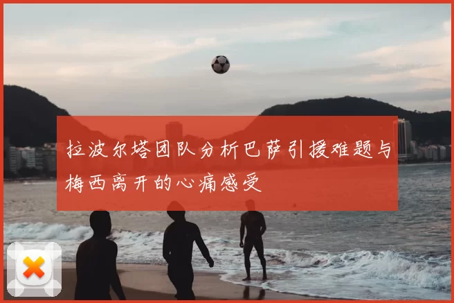 拉波尔塔团队分析巴萨引援难题与梅西离开的心痛感受