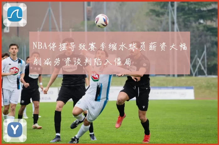 NBA停摆导致赛季缩水球员薪资大幅削减劳资谈判陷入僵局