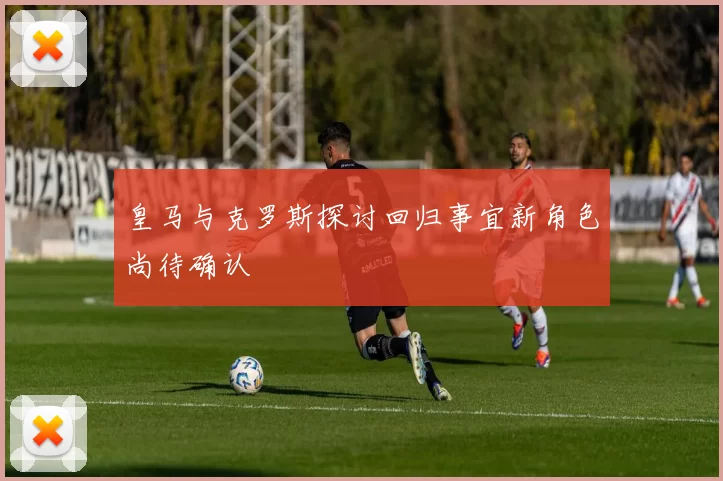 皇马与克罗斯探讨回归事宜新角色尚待确认