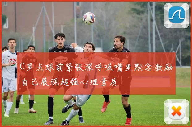 C罗点球前紧张深呼吸嘴里默念激励自己展现超强心理素质