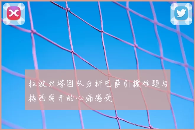 拉波尔塔团队分析巴萨引援难题与梅西离开的心痛感受