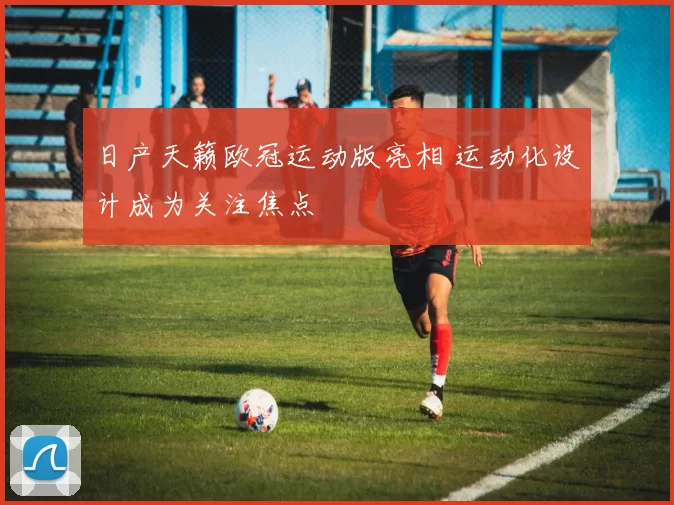 日产天籁欧冠运动版亮相 运动化设计成为关注焦点