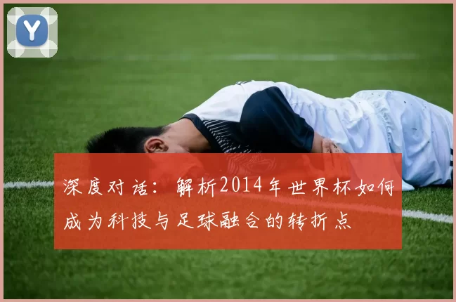 深度对话:解析2014年世界杯如何成为科技与足球融合的转折点
