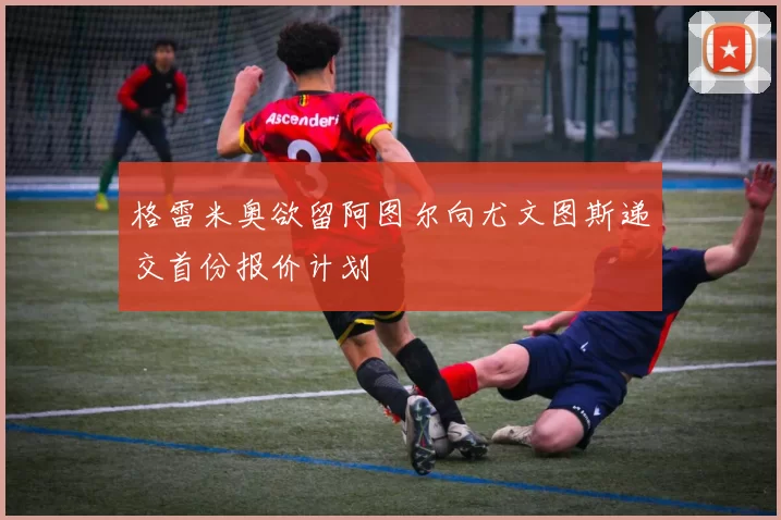 格雷米奥欲留阿图尔向尤文图斯递交首份报价计划