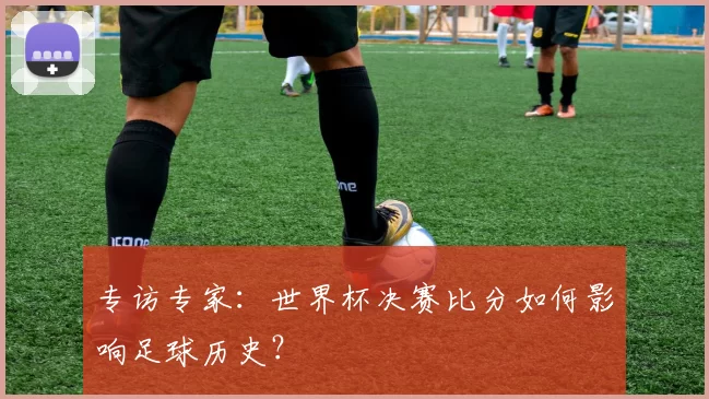 专访专家：世界杯决赛比分如何影响足球历史？