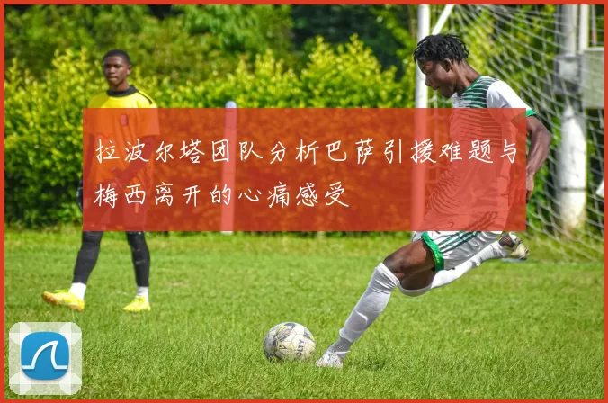 拉波尔塔团队分析巴萨引援难题与梅西离开的心痛感受