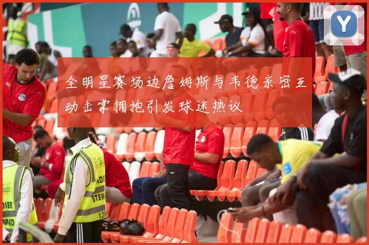 全明星赛场边詹姆斯与韦德亲密互动击掌拥抱引发球迷热议
