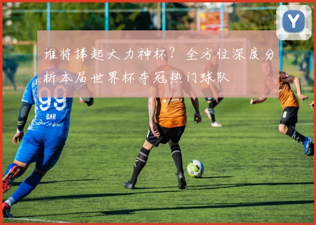 谁将捧起大力神杯?全方位深度分析本届世界杯夺冠热门球队