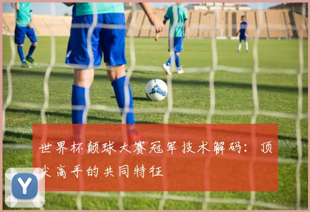 世界杯颠球大赛冠军技术解码:顶尖高手的共同特征