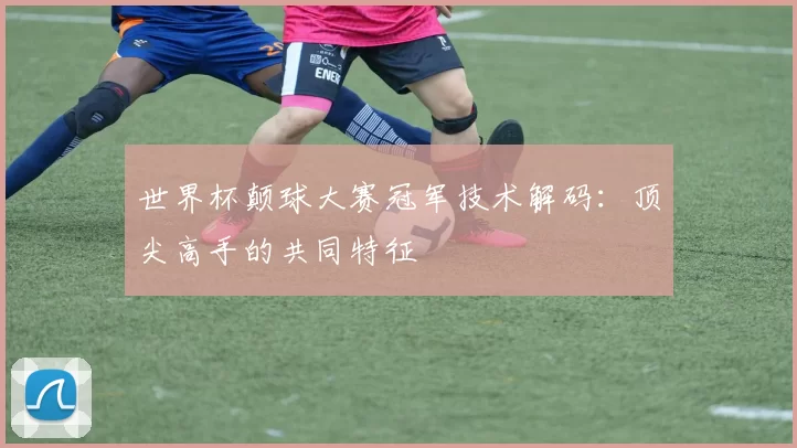 世界杯颠球大赛冠军技术解码：顶尖高手的共同特征