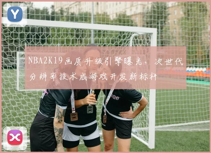 NBA2K19画质升级引擎曝光，次世代分辨率技术成游戏开发新标杆
