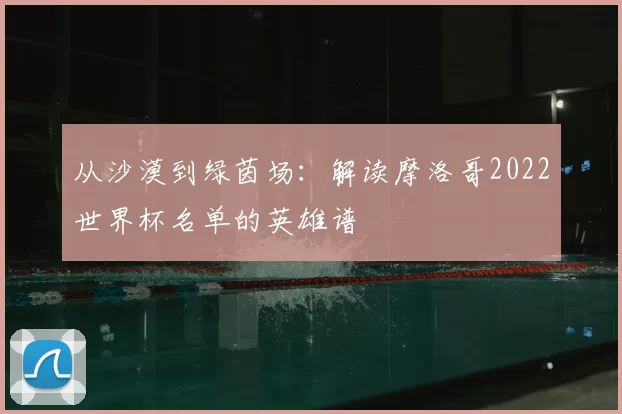 从沙漠到绿茵场:解读摩洛哥2022世界杯名单的英雄谱