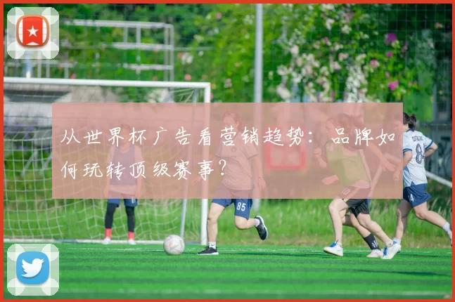 从世界杯广告看营销趋势：品牌如何玩转顶级赛事？