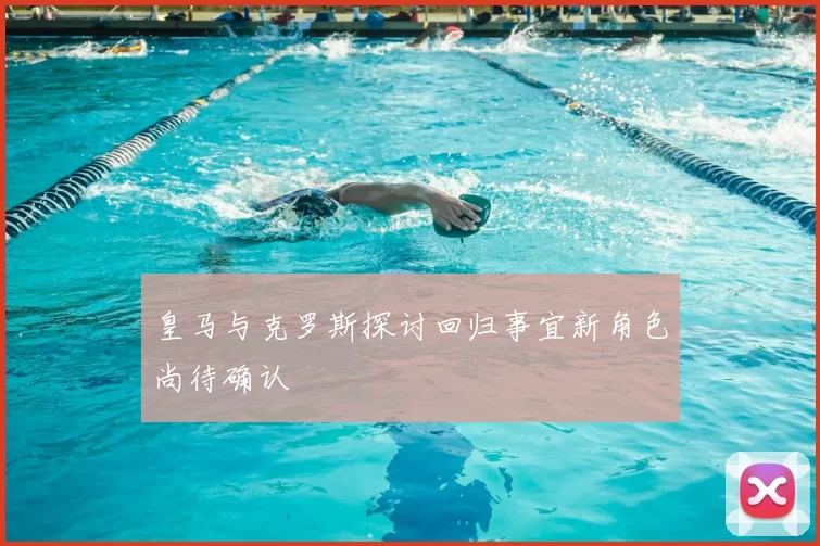 皇马与克罗斯探讨回归事宜新角色尚待确认