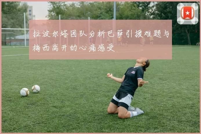 拉波尔塔团队分析巴萨引援难题与梅西离开的心痛感受