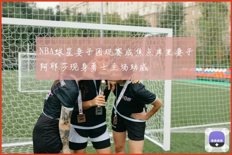 NBA球星妻子团观赛成焦点库里妻子阿耶莎现身勇士主场助威