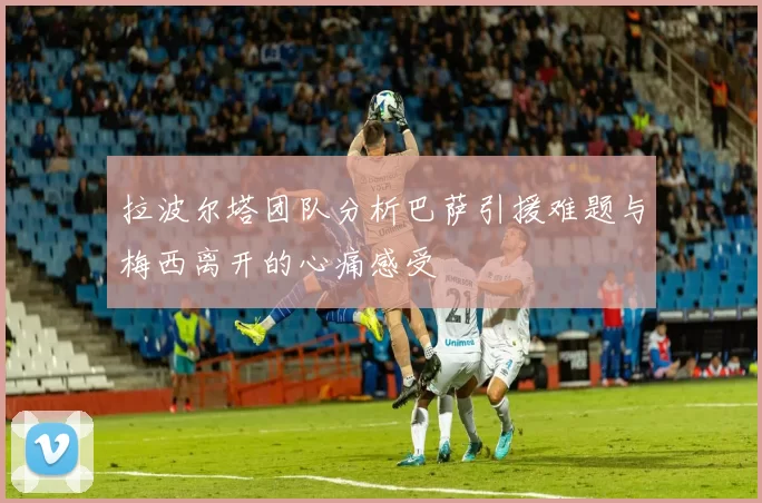 拉波尔塔团队分析巴萨引援难题与梅西离开的心痛感受