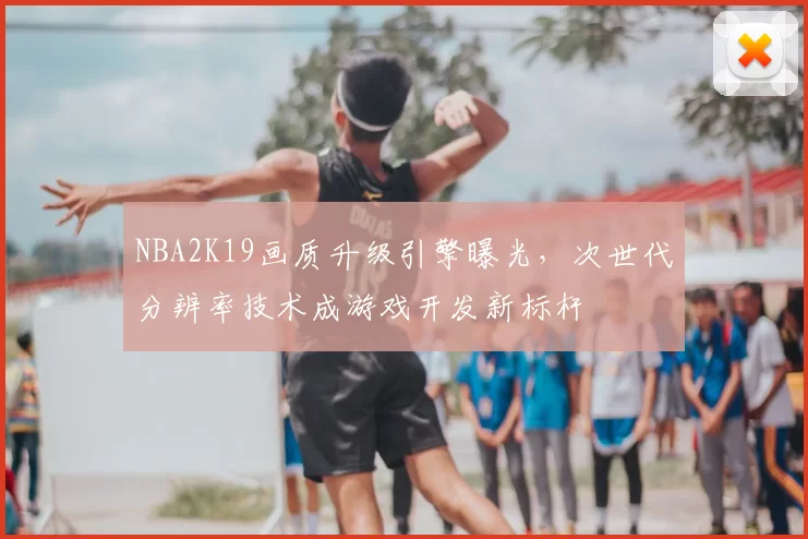 NBA2K19画质升级引擎曝光，次世代分辨率技术成游戏开发新标杆