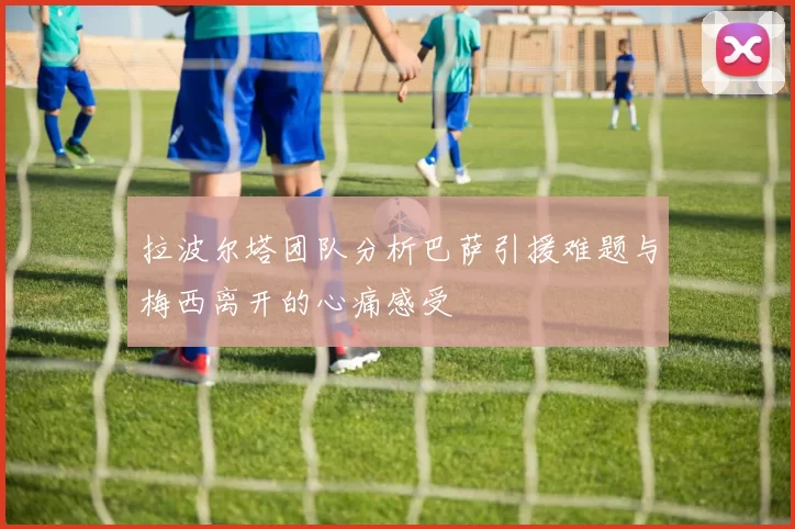 拉波尔塔团队分析巴萨引援难题与梅西离开的心痛感受