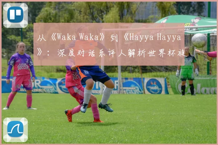 从《Waka Waka》到《Hayya Hayya》:深度对话乐评人解析世界杯旋律变迁