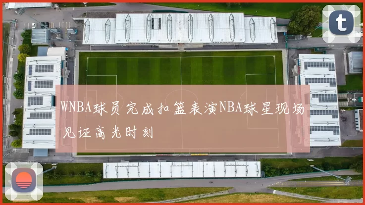 WNBA球员完成扣篮表演NBA球星现场见证高光时刻