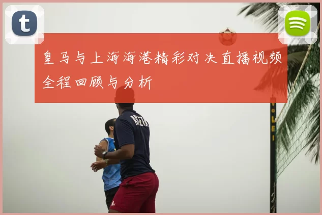 皇马与上海海港精彩对决直播视频全程回顾与分析